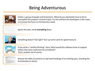 Being	
  Adventurous	
  
Gather	
  a	
  group	
  of	
  people	
  and	
  brainstorm.	
  What	
  do	
  you	
  absolutely	
  have	
  to	
  do	
  to	
  
accomplish	
  the	
  project’s	
  mission?	
  (psst:	
  Try	
  this	
  without	
  the	
  developers	
  in	
  the	
  room,	
  
to	
  increase	
  the	
  focus	
  on	
  the	
  business	
  need)	
  
Something	
  doesn’t	
  feel	
  right?	
  Tear	
  up	
  some	
  cards	
  for	
  good	
  measure	
  
If	
  you	
  write	
  a	
  “wishful	
  thinking”	
  story:	
  What	
  would	
  the	
  soqware	
  have	
  to	
  support	
  
before	
  that	
  story	
  could	
  ever	
  be	
  considered?	
  
That’s	
  another	
  set	
  of	
  stories	
  
Ignore	
  the	
  plan,	
  write	
  everything	
  down	
  
Browse	
  the	
  table	
  of	
  contents	
  or	
  top-­‐level	
  headings	
  of	
  an	
  exisIng	
  spec,	
  recasIng	
  the	
  
funcIonality	
  as	
  stories	
  
 
