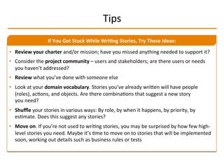 Tips	
  
•  Review	
  your	
  charter	
  and/or	
  mission;	
  have	
  you	
  missed	
  anything	
  needed	
  to	
  support	
  it?	
  
•  Consider	
  the	
  project	
  community	
  –	
  users	
  and	
  stakeholders;	
  are	
  there	
  users	
  or	
  needs	
  
you	
  haven’t	
  addressed?	
  
•  Review	
  what	
  you’ve	
  done	
  with	
  someone	
  else	
  
•  Look	
  at	
  your	
  domain	
  vocabulary.	
  Stories	
  you’ve	
  already	
  wriMen	
  will	
  have	
  people	
  
(roles),	
  acIons,	
  and	
  objects.	
  Are	
  there	
  combinaIons	
  that	
  suggest	
  a	
  new	
  story	
  
you	
  need?	
  
•  Shuﬄe	
  your	
  stories	
  in	
  various	
  ways:	
  By	
  role,	
  by	
  when	
  it	
  happens,	
  by	
  priority,	
  by	
  
esImate.	
  Does	
  this	
  suggest	
  any	
  stories?	
  
•  Move	
  on.	
  If	
  you’re	
  not	
  used	
  to	
  wriIng	
  stories,	
  you	
  may	
  be	
  surprised	
  by	
  how	
  few	
  high-­‐
level	
  stories	
  you	
  need.	
  Maybe	
  it’s	
  Ime	
  to	
  move	
  on	
  to	
  stories	
  that	
  will	
  be	
  implemented	
  
soon,	
  working	
  out	
  details	
  such	
  as	
  business	
  rules	
  or	
  tests	
  
If	
  You	
  Get	
  Stuck	
  While	
  Wri2ng	
  Stories,	
  Try	
  These	
  Ideas:	
  
 