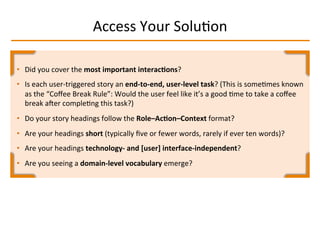 Access	
  Your	
  SoluIon	
  
•  Did	
  you	
  cover	
  the	
  most	
  important	
  interac2ons?	
  
•  Is	
  each	
  user-­‐triggered	
  story	
  an	
  end-­‐to-­‐end,	
  user-­‐level	
  task?	
  (This	
  is	
  someImes	
  known	
  
as	
  the	
  “Coﬀee	
  Break	
  Rule”:	
  Would	
  the	
  user	
  feel	
  like	
  it’s	
  a	
  good	
  Ime	
  to	
  take	
  a	
  coﬀee	
  
break	
  aqer	
  compleIng	
  this	
  task?)	
  
•  Do	
  your	
  story	
  headings	
  follow	
  the	
  Role–Ac2on–Context	
  format?	
  
•  Are	
  your	
  headings	
  short	
  (typically	
  ﬁve	
  or	
  fewer	
  words,	
  rarely	
  if	
  ever	
  ten	
  words)?	
  
•  Are	
  your	
  headings	
  technology-­‐	
  and	
  [user]	
  interface-­‐independent?	
  
•  Are	
  you	
  seeing	
  a	
  domain-­‐level	
  vocabulary	
  emerge?	
  
 