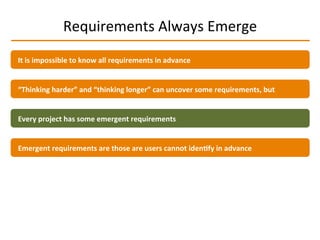 Requirements	
  Always	
  Emerge	
  
It	
  is	
  impossible	
  to	
  know	
  all	
  requirements	
  in	
  advance	
  
“Thinking	
  harder”	
  and	
  “thinking	
  longer”	
  can	
  uncover	
  some	
  requirements,	
  but	
  
Emergent	
  requirements	
  are	
  those	
  are	
  users	
  cannot	
  iden2fy	
  in	
  advance	
  
Every	
  project	
  has	
  some	
  emergent	
  requirements	
  
 