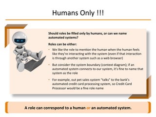 Humans	
  Only	
  !!!	
  
A	
  role	
  can	
  correspond	
  to	
  a	
  human	
  or	
  an	
  automated	
  system.	
  
Should	
  roles	
  be	
  ﬁlled	
  only	
  by	
  humans,	
  or	
  can	
  we	
  name	
  
automated	
  systems?	
  
Roles	
  can	
  be	
  either:	
  
•  We	
  like	
  the	
  role	
  to	
  menIon	
  the	
  human	
  when	
  the	
  human	
  feels	
  
like	
  they’re	
  interacIng	
  with	
  the	
  system	
  (even	
  if	
  that	
  interacIon	
  
is	
  through	
  another	
  system	
  such	
  as	
  a	
  web	
  browser)	
  
•  But	
  consider	
  the	
  system	
  boundary	
  (context	
  diagram);	
  if	
  an	
  
automated	
  system	
  connects	
  to	
  our	
  system,	
  it’s	
  ﬁne	
  to	
  name	
  that	
  
system	
  as	
  the	
  role	
  
•  For	
  example,	
  out	
  pet	
  sales	
  system	
  “talks”	
  to	
  the	
  bank’s	
  
automated	
  credit	
  card	
  processing	
  system,	
  so	
  Credit	
  Card	
  
Processor	
  would	
  be	
  a	
  ﬁne	
  role	
  name	
  
 
