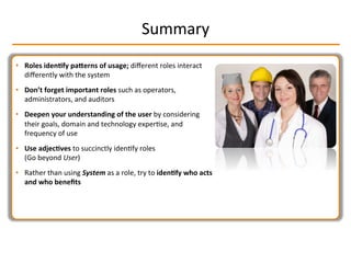 Summary	
  
•  Roles	
  iden2fy	
  paLerns	
  of	
  usage;	
  diﬀerent	
  roles	
  interact	
  
diﬀerently	
  with	
  the	
  system	
  
•  Don’t	
  forget	
  important	
  roles	
  such	
  as	
  operators,	
  
administrators,	
  and	
  auditors	
  
•  Deepen	
  your	
  understanding	
  of	
  the	
  user	
  by	
  considering	
  
their	
  goals,	
  domain	
  and	
  technology	
  experIse,	
  and	
  
frequency	
  of	
  use	
  
•  Use	
  adjec2ves	
  to	
  succinctly	
  idenIfy	
  roles	
  
(Go	
  beyond	
  User)	
  
•  Rather	
  than	
  using	
  System	
  as	
  a	
  role,	
  try	
  to	
  iden2fy	
  who	
  acts	
  
and	
  who	
  beneﬁts	
  
 