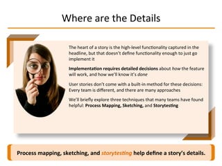 Where	
  are	
  the	
  Details	
  
Process	
  mapping,	
  sketching,	
  and	
  storytes-ng	
  help	
  deﬁne	
  a	
  story’s	
  details.	
  
The	
  heart	
  of	
  a	
  story	
  is	
  the	
  high-­‐level	
  funcIonality	
  captured	
  in	
  the	
  
headline,	
  but	
  that	
  doesn’t	
  deﬁne	
  funcIonality	
  enough	
  to	
  just	
  go	
  
implement	
  it	
  
Implementa2on	
  requires	
  detailed	
  decisions	
  about	
  how	
  the	
  feature	
  
will	
  work,	
  and	
  how	
  we’ll	
  know	
  it’s	
  done	
  
User	
  stories	
  don’t	
  come	
  with	
  a	
  built-­‐in	
  method	
  for	
  these	
  decisions:	
  
Every	
  team	
  is	
  diﬀerent,	
  and	
  there	
  are	
  many	
  approaches	
  
We’ll	
  brieﬂy	
  explore	
  three	
  techniques	
  that	
  many	
  teams	
  have	
  found	
  
helpful:	
  Process	
  Mapping,	
  Sketching,	
  and	
  Storytes2ng	
  
 