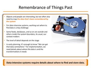 Remembrance	
  of	
  Things	
  Past	
  
Data-­‐intensive	
  systems	
  require	
  details	
  about	
  where	
  to	
  ﬁnd	
  and	
  store	
  data.	
  
•  Objects	
  and	
  people	
  are	
  interesIng,	
  but	
  we	
  oqen	
  also	
  
need	
  to	
  map	
  the	
  data	
  that’s	
  been	
  remembered	
  by	
  
the	
  system	
  
•  For	
  data-­‐intensive	
  systems,	
  working	
  out	
  where	
  to	
  
ﬁnd	
  data	
  is	
  a	
  key	
  challenge	
  
•  Some	
  feeds,	
  databases,	
  and	
  so	
  on	
  are	
  outside	
  and	
  
others	
  inside	
  the	
  system	
  boundary.	
  As	
  usual,	
  our	
  
context	
  maMers	
  
•  The	
  level	
  of	
  detail	
  depends	
  on	
  the	
  stage	
  
•  In	
  early	
  planning,	
  it’s	
  enough	
  to	
  know	
  “We	
  can	
  get	
  
that	
  data	
  somewhere.”	
  For	
  implementaIon,	
  we	
  
need	
  details	
  about	
  where	
  the	
  data	
  is	
  and	
  the	
  
transformaIons	
  it	
  needs	
  
 