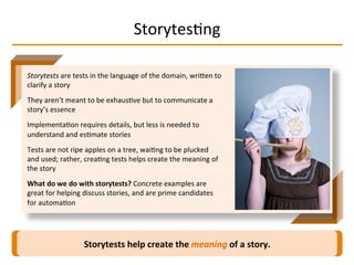 StorytesIng	
  
Storytests	
  help	
  create	
  the	
  meaning	
  of	
  a	
  story.	
  
Storytests	
  are	
  tests	
  in	
  the	
  language	
  of	
  the	
  domain,	
  wriMen	
  to	
  
clarify	
  a	
  story	
  
They	
  aren’t	
  meant	
  to	
  be	
  exhausIve	
  but	
  to	
  communicate	
  a	
  
story’s	
  essence	
  
ImplementaIon	
  requires	
  details,	
  but	
  less	
  is	
  needed	
  to	
  
understand	
  and	
  esImate	
  stories	
  
Tests	
  are	
  not	
  ripe	
  apples	
  on	
  a	
  tree,	
  waiIng	
  to	
  be	
  plucked	
  
and	
  used;	
  rather,	
  creaIng	
  tests	
  helps	
  create	
  the	
  meaning	
  of	
  
the	
  story	
  
What	
  do	
  we	
  do	
  with	
  storytests?	
  Concrete	
  examples	
  are	
  
great	
  for	
  helping	
  discuss	
  stories,	
  and	
  are	
  prime	
  candidates	
  
for	
  automaIon	
  
 