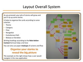 Layout	
  Overall	
  System	
  
As	
  you	
  proceed,	
  your	
  pile	
  of	
  stories	
  will	
  grow	
  and	
  
you’ll	
  rip	
  up	
  some	
  stories	
  
It	
  helps	
  to	
  organize	
  the	
  cards	
  according	
  to	
  some	
  
criterion	
  
•  Theme	
  
•  Category	
  
•  Flow	
  
•  NavigaIon	
  
•  EvoluIonary	
  Path	
  
•  Release	
  or	
  IteraIon	
  
WriIng	
  headings	
  according	
  to	
  the	
  Role-­‐Ac2on-­‐
Context	
  formula	
  helps	
  a	
  lot	
  here	
  
You	
  can	
  also	
  use	
  paper	
  mockups	
  of	
  screens	
  and	
  ﬂow	
  
Organize	
  your	
  stories	
  to	
  
reveal	
  the	
  big	
  picture	
  
The	
  example	
  on	
  the	
  right	
  shows	
  how	
  a	
  user	
  would	
  
navigate	
  in	
  the	
  new	
  applicaIon	
  
 