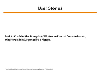 User	
  Stories	
  
Seek	
  to	
  Combine	
  the	
  Strengths	
  of	
  WriLen	
  and	
  Verbal	
  Communica2on,	
  
Where	
  Possible	
  Supported	
  by	
  a	
  Picture.	
  
*	
  Kent	
  Beck	
  Coined	
  the	
  Term	
  User	
  Stories	
  in	
  Extreme	
  Programming	
  Explained	
  1st	
  EdiIon,	
  1999.	
  
 