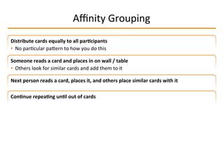 Aﬃnity	
  Grouping	
  
Distribute	
  cards	
  equally	
  to	
  all	
  par2cipants	
  
•  No	
  parIcular	
  paMern	
  to	
  how	
  you	
  do	
  this	
  
Someone	
  reads	
  a	
  card	
  and	
  places	
  in	
  on	
  wall	
  /	
  table	
  
•  Others	
  look	
  for	
  similar	
  cards	
  and	
  add	
  them	
  to	
  it	
  
Next	
  person	
  reads	
  a	
  card,	
  places	
  it,	
  and	
  others	
  place	
  similar	
  cards	
  with	
  it	
  
Con2nue	
  repea2ng	
  un2l	
  out	
  of	
  cards	
  
 