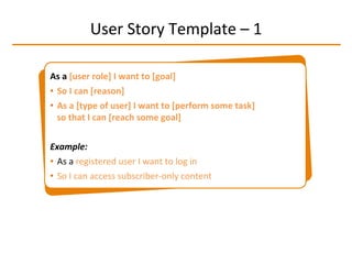 User	
  Story	
  Template	
  –	
  1	
  
As	
  a	
  [user	
  role]	
  I	
  want	
  to	
  [goal]	
  	
  
•  So	
  I	
  can	
  [reason]	
  
•  As	
  a	
  [type	
  of	
  user]	
  I	
  want	
  to	
  [perform	
  some	
  task]	
  
so	
  that	
  I	
  can	
  [reach	
  some	
  goal]	
  
Example:	
  	
  
•  As	
  a	
  registered	
  user	
  I	
  want	
  to	
  log	
  in	
  
•  So	
  I	
  can	
  access	
  subscriber-­‐only	
  content	
  
 