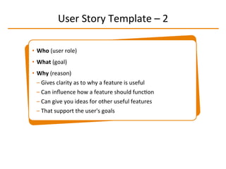 User	
  Story	
  Template	
  –	
  2	
  
•  Who	
  (user	
  role)	
  	
  
•  What	
  (goal)	
  
•  Why	
  (reason)	
  
– Gives	
  clarity	
  as	
  to	
  why	
  a	
  feature	
  is	
  useful	
  
– Can	
  inﬂuence	
  how	
  a	
  feature	
  should	
  funcIon	
  
– Can	
  give	
  you	
  ideas	
  for	
  other	
  useful	
  features	
  	
  
– That	
  support	
  the	
  user's	
  goals	
  
 
