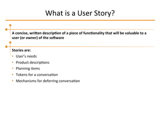 What	
  is	
  a	
  User	
  Story?	
  
A	
  concise,	
  wriLen	
  descrip2on	
  of	
  a	
  piece	
  of	
  func2onality	
  that	
  will	
  be	
  valuable	
  to	
  a	
  
user	
  (or	
  owner)	
  of	
  the	
  soTware	
  
Stories	
  are:	
  
•  User’s	
  needs	
  
•  Product	
  descripIons	
  
•  Planning	
  items	
  
•  Tokens	
  for	
  a	
  conversaIon	
  
•  Mechanisms	
  for	
  deferring	
  conversaIon	
  
 