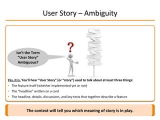 User	
  Story	
  –	
  Ambiguity	
  
Yes,	
  it	
  is.	
  You’ll	
  hear	
  “User	
  Story”	
  (or	
  “story”)	
  used	
  to	
  talk	
  about	
  at	
  least	
  three	
  things:	
  
•  The	
  feature	
  itself	
  (whether	
  implemented	
  yet	
  or	
  not)	
  
•  The	
  “headline”	
  wriMen	
  on	
  a	
  card	
  
•  The	
  headline,	
  details,	
  discussions,	
  and	
  key	
  tests	
  that	
  together	
  describe	
  a	
  feature	
  
The	
  context	
  will	
  tell	
  you	
  which	
  meaning	
  of	
  story	
  is	
  in	
  play.	
  
Isn’t	
  the	
  Term	
  
“User	
  Story”	
  
Ambiguous?	
  
 
