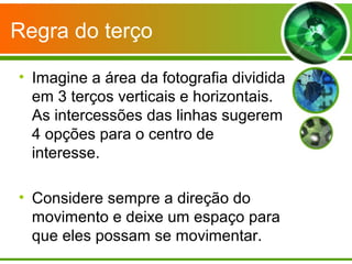 Regra do terço

• Imagine a área da fotografia dividida
  em 3 terços verticais e horizontais.
  As intercessões das linhas sugerem
  4 opções para o centro de
  interesse.

• Considere sempre a direção do
  movimento e deixe um espaço para
  que eles possam se movimentar.
 