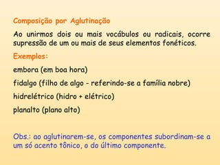 Composição por Aglutinação 
Ao unirmos dois ou mais vocábulos ou radicais, ocorre 
supressão de um ou mais de seus elementos fonéticos. 
Exemplos: 
embora (em boa hora) 
fidalgo (filho de algo - referindo-se a família nobre) 
hidrelétrico (hidro + elétrico) 
planalto (plano alto) 
Obs.: ao aglutinarem-se, os componentes subordinam-se a 
um só acento tônico, o do último componente. 
 