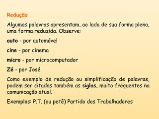 Redução 
Algumas palavras apresentam, ao lado de sua forma plena, 
uma forma reduzida. Observe: 
auto - por automóvel 
cine - por cinema 
micro - por microcomputador 
Zé - por José 
Como exemplo de redução ou simplificação de palavras, 
podem ser citadas também as siglas, muito frequentes na 
comunicação atual. 
Exemplos: P.T. (ou petê) Partido dos Trabalhadores 
 
