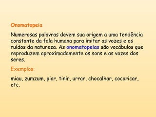 Onomatopeia 
Numerosas palavras devem sua origem a uma tendência 
constante da fala humana para imitar as vozes e os 
ruídos da natureza. As onomatopeias são vocábulos que 
reproduzem aproximadamente os sons e as vozes dos 
seres. 
Exemplos: 
miau, zumzum, piar, tinir, urrar, chocalhar, cocoricar, 
etc. 
 