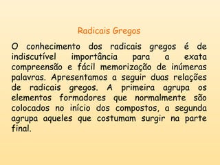 Radicais Gregos 
O conhecimento dos radicais gregos é de 
indiscutível importância para a exata 
compreensão e fácil memorização de inúmeras 
palavras. Apresentamos a seguir duas relações 
de radicais gregos. A primeira agrupa os 
elementos formadores que normalmente são 
colocados no início dos compostos, a segunda 
agrupa aqueles que costumam surgir na parte 
final. 
 