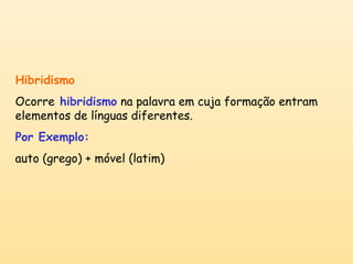 Hibridismo 
Ocorre hibridismo na palavra em cuja formação entram 
elementos de línguas diferentes. 
Por Exemplo: 
auto (grego) + móvel (latim) 
 