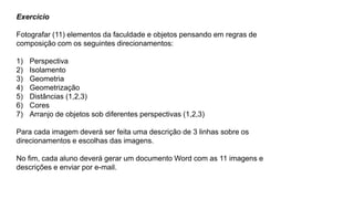 Exercício
Fotografar (11) elementos da faculdade e objetos pensando em regras de
composição com os seguintes direcionamentos:
1) Perspectiva
2) Isolamento
3) Geometria
4) Geometrização
5) Distâncias (1,2,3)
6) Cores
7) Arranjo de objetos sob diferentes perspectivas (1,2,3)
Para cada imagem deverá ser feita uma descrição de 3 linhas sobre os
direcionamentos e escolhas das imagens.
No fim, cada aluno deverá gerar um documento Word com as 11 imagens e
descrições e enviar por e-mail.
 