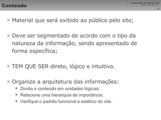 Conteúdo Material que será exibido ao público pelo site; Deve ser segmentado de acordo com o tipo da natureza da informação, sendo apresentado de forma específica; TEM QUE SER direto, lógico e intuitivo. Organize a arquitetura das informações: Divida o conteúdo em unidades lógicas; Relacione uma hierarquia de importância; Verifique o padrão funcional e estético do site. 