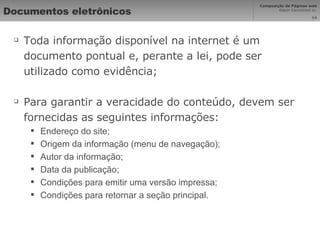 Documentos eletrônicos Toda informação disponível na internet é um documento pontual e, perante a lei, pode ser utilizado como evidência; Para garantir a veracidade do conteúdo, devem ser fornecidas as seguintes informações: Endereço do site; Origem da informação (menu de navegação); Autor da informação; Data da publicação; Condições para emitir uma versão impressa; Condições para retornar a seção principal. 