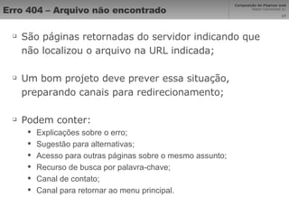 Erro 404 – Arquivo não encontrado São páginas retornadas do servidor indicando que não localizou o arquivo na URL indicada; Um bom projeto deve prever essa situação, preparando canais para redirecionamento; Podem conter: Explicações sobre o erro; Sugestão para alternativas; Acesso para outras páginas sobre o mesmo assunto; Recurso de busca por palavra-chave; Canal de contato; Canal para retornar ao menu principal. 