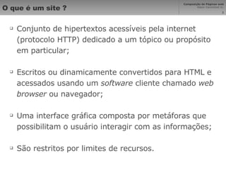O que é um site ? Conjunto de hipertextos acessíveis pela internet (protocolo HTTP) dedicado a um tópico ou propósito em particular; Escritos ou dinamicamente convertidos para HTML e acessados usando um  software  cliente chamado  web browser  ou navegador; Uma interface gráfica composta por metáforas que possibilitam o usuário interagir com as informações; São restritos por limites de recursos. 