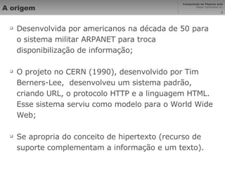 A origem Desenvolvida por americanos na década de 50 para o sistema militar ARPANET para troca disponibilização de informação; O projeto no CERN (1990), desenvolvido por Tim Berners-Lee,  desenvolveu um sistema padrão, criando URL, o protocolo HTTP e a linguagem HTML. Esse sistema serviu como modelo para o World Wide Web; Se apropria do conceito de hipertexto (recurso de suporte complementam a informação e um texto). 