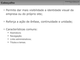 Cabeçalho Permite dar mais visibilidade a identidade visual da empresa ou do próprio site; Reforça a ação de ênfase, continuidade e unidade; Características comuns: Assinatura; Navegação; Links administrativos; Títulos e temas. 
