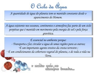 A quantidade de água do planeta tem-se mantido constante desde o aparecimento do Homem.  A água existente nos oceanos, continentes e atmosfera faz parte de um ciclo perpétuo que é mantido em movimento pela energia do sol e pela força gravítica. É essencial no ambiente porque: - Transporta e faz circular a água de umas regiões para as outras; É um importante agente erosivo da crosta terrestre ; É um condicionante da cobertura vegetal do planeta, e de toda a vida na Terra. 