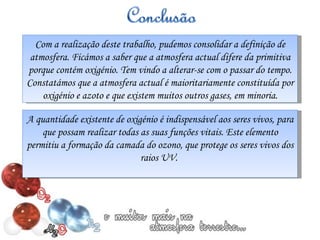 Com a realização deste trabalho, pudemos consolidar a definição de atmosfera. Ficámos a saber que a atmosfera actual difere da primitiva porque contém oxigénio. Tem vindo a alterar-se com o passar do tempo. Constatámos que a atmosfera actual é maioritariamente constituída por oxigénio e azoto e que existem muitos outros gases, em minoria. A quantidade existente de oxigénio é indispensável aos seres vivos, para que possam realizar todas as suas funções vitais. Este elemento permitiu a formação da camada do ozono, que protege os seres vivos dos raios UV.  