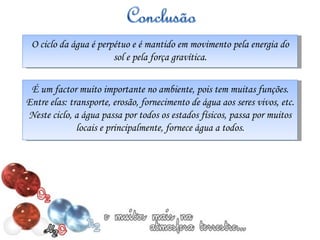 O ciclo da água é perpétuo e é mantido em movimento pela energia do sol e pela força gravítica. É um factor muito importante no ambiente, pois tem muitas funções. Entre elas: transporte, erosão, fornecimento de água aos seres vivos, etc. Neste ciclo, a água passa por todos os estados físicos, passa por muitos locais e principalmente, fornece água a todos. 