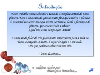 Neste trabalho vamos abordar o tema da atmosfera actual do nosso planeta. Esta é uma camada gasosa muito fina que envolve o planeta.  É essencial aos seres vivos  que vivem na Terra e, desde a formação do planeta, que se tem vindo a alterar.  Qual será a sua composição  actual? Vamos ainda falar de três gases muito importantes para a vida na Terra: o oxigénio, o azoto, o vapor de água e o seu ciclo.  Será que podemos sobreviver sem eles? Vamos descobrir… 