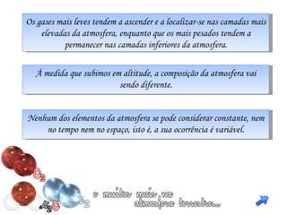 Os gases mais leves tendem a ascender e a localizar-se nas camadas mais elevadas da atmosfera, enquanto que os mais pesados tendem a permanecer nas camadas inferiores da atmosfera. À medida que subimos em altitude, a composição da atmosfera vai sendo diferente. Nenhum dos elementos da atmosfera se pode considerar constante, nem no tempo nem no espaço, isto é, a sua ocorrência é variável. 