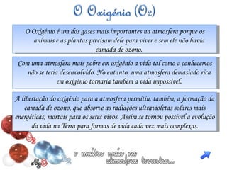 O Oxigénio é um dos gases mais importantes na atmosfera porque os animais e as plantas precisam dele para viver e sem ele não havia camada de ozono. C om uma atmosfera mais pobre em oxigénio a vida tal como a conhecemos não se teria desenvolvido. No entanto, uma atmosfera demasiado rica em oxigénio tornaria também a vida impossível. A libertação do oxigénio para a atmosfera permitiu, também, a formação da camada de ozono, que absorve as radiações ultravioletas solares mais energéticas, mortais para os seres vivos. Assim se tornou possível a evolução da vida na Terra para formas de vida cada vez mais complexas. 