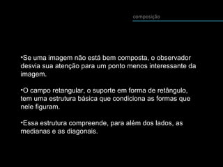 composição
•Se uma imagem não está bem composta, o observador
desvia sua atenção para um ponto menos interessante da
imagem.
•O campo retangular, o suporte em forma de retângulo,
tem uma estrutura básica que condiciona as formas que
nele figuram.
•Essa estrutura compreende, para além dos lados, as
medianas e as diagonais.
 