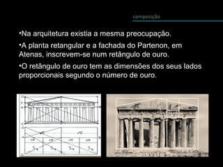 composição
•Na arquitetura existia a mesma preocupação.
•A planta retangular e a fachada do Partenon, em
Atenas, inscrevem-se num retângulo de ouro.
•O retângulo de ouro tem as dimensões dos seus lados
proporcionais segundo o número de ouro.
 