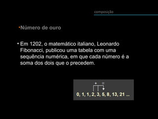 composição
•Número de ouro
• Em 1202, o matemático italiano, Leonardo
Fibonacci, publicou uma tabela com uma
sequência numérica, em que cada número é a
soma dos dois que o precedem.
 