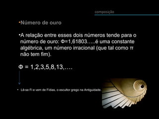 composição
•Número de ouro
•A relação entre esses dois números tende para o
número de ouro: Ф=1,61803…..é uma constante
algébrica, um número irracional (que tal como π
não tem fim).
Ф = 1,2,3,5,8,13,….
• Lê-se Fi e vem de Fídias, o escultor grego na Antiguidade.
 