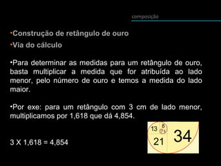 composição
•Construção de retângulo de ouro
•Via do cálculo
•Para determinar as medidas para um retângulo de ouro,
basta multiplicar a medida que for atribuída ao lado
menor, pelo número de ouro e temos a medida do lado
maior.
•Por exe: para um retângulo com 3 cm de lado menor,
multiplicamos por 1,618 que dá 4,854.
3 X 1,618 = 4,854
 