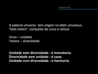 A palavra universo tem origem no latim universus,
"todo inteiro", composto de unus e versus
Unus – unidade
Versos – diversidade
Unidade sem diversidade - é monotonia.
Diversidade sem unidade - é caos.
Unidade com diversidade - é harmonia.
composição
 