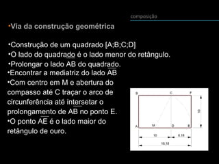 composição
•Via da construção geométrica
•Construção de um quadrado [A;B;C;D]
•O lado do quadrado é o lado menor do retângulo.
•Prolongar o lado AB do quadrado.
•Encontrar a mediatriz do lado AB
•Com centro em M e abertura do
compasso até C traçar o arco de
circunferência até intersetar o
prolongamento de AB no ponto E.
•O ponto AE é o lado maior do
retângulo de ouro.
 