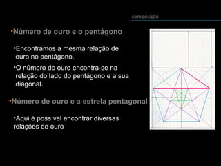 composição
•Número de ouro e o pentágono
•Encontramos a mesma relação de
ouro no pentágono.
•O número de ouro encontra-se na
relação do lado do pentágono e a sua
diagonal.
•Número de ouro e a estrela pentagonal
•Aqui é possível encontrar diversas
relações de ouro
 