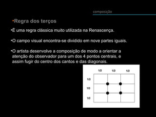 composição
•Regra dos terços
•É uma regra clássica muito utilizada na Renascença.
•O campo visual encontra-se dividido em nove partes iguais.
•O artista desenvolve a composição de modo a orientar a
atenção do observador para um dos 4 pontos centrais, e
assim fugir do centro dos cantos e das diagonais.
 