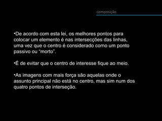 composição
•De acordo com esta lei, os melhores pontos para
colocar um elemento é nas intersecções das linhas,
uma vez que o centro é considerado como um ponto
passivo ou “morto”.
•É de evitar que o centro de interesse fique ao meio.
•As imagens com mais força são aquelas onde o
assunto principal não está no centro, mas sim num dos
quatro pontos de interseção.
 