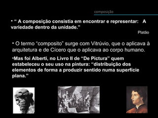 • “ A composição consistia em encontrar e representar: A
variedade dentro da unidade.”
Platão
composição
• O termo “composito” surge com Vitrúvio, que o aplicava à
arquitetura e de Cícero que o aplicava ao corpo humano.
•Mas foi Alberti, no Livro II de “De Pictura” quem
estabeleceu o seu uso na pintura: “distribuição dos
elementos de forma a produzir sentido numa superfície
plana.”
 