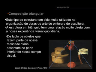 composição
•Composição triangular
•Este tipo de estrutura tem sido muito utilizado na
organização de obras de arte de pintura e de escultura.
•A estrutura em triângulo tem uma relação muito direta com
a nossa experiência visual quotidiana.
•De facto os objetos que
fazem parte da nossa
realidade diária
assentam na parte
inferior do nosso campo
visual.
Josefa Óbidos, Caixa com Potes, 1660
 