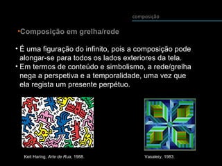 composição
• É uma figuração do infinito, pois a composição pode
alongar-se para todos os lados exteriores da tela.
• Em termos de conteúdo e simbolismo, a rede/grelha
nega a perspetiva e a temporalidade, uma vez que
ela regista um presente perpétuo.
•Composição em grelha/rede
Vasalery, 1983.Keit Haring, Arte de Rua, 1988.
 