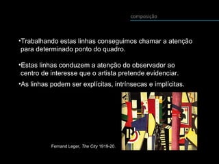 composição
•As linhas podem ser explícitas, intrínsecas e implícitas.
•Trabalhando estas linhas conseguimos chamar a atenção
para determinado ponto do quadro.
•Estas linhas conduzem a atenção do observador ao
centro de interesse que o artista pretende evidenciar.
Fernand Leger, The City 1919-20.
 