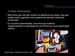 composição
• São linhas que não são visíveis na aparência em causa, mas que
podem estar sugeridas numa espécie de estrutura interna de
construção.
• É uma linha subentendida, uma linha que sublinha
imaginariamente a orientação de uma forma ou a sua organização
interna.
•Linhas intrínsecas
Pablo Picasso , Mandolin and Guitar, 1924
 